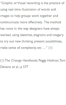“Graphic or Visual recording is the practice of using real-time illustration of words and images to help groups work together and communicate more effectively. The method has roots in the way designers have always worked, using sketches, diagrams and imagery to try out new thinking, present possibilities, make sense of complexity, etc …” (1) (1) The Change Handbook; Peggy Holman, Tom Devane, et al.; p 577 