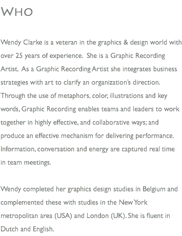Who Wendy Clarke is a veteran in the graphics & design world with over 25 years of experience. She is a Graphic Recording Artist. As a Graphic Recording Artist she integrates business strategies with art to clarify an organization’s direction. Through the use of metaphors, color, illustrations and key words, Graphic Recording enables teams and leaders to work together in highly effective, and collaborative ways; and produce an effective mechanism for delivering performance. Information, conversation and energy are captured real time in team meetings. Wendy completed her graphics design studies in Belgium and complemented these with studies in the New York metropolitan area (USA) and London (UK). She is fluent in Dutch and English.